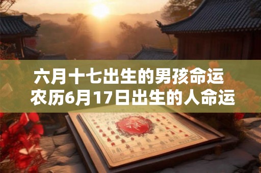 六月十七出生的男孩命运 农历6月17日出生的人命运 六月十七出生的男孩命运 农历6月17日出生的人命运