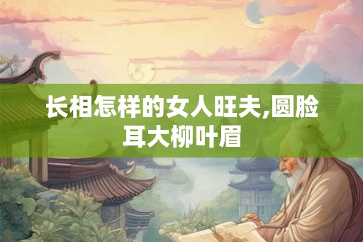 长相怎样的女人旺夫,圆脸耳大柳叶眉