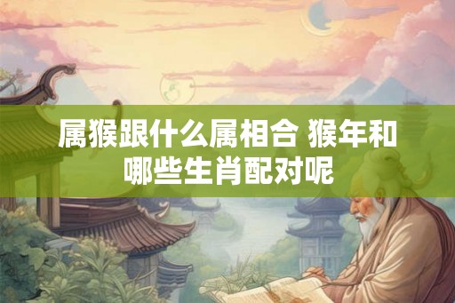 属猴跟什么属相合 猴年和哪些生肖配对呢