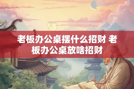 老板办公桌摆什么招财 老板办公桌放啥招财