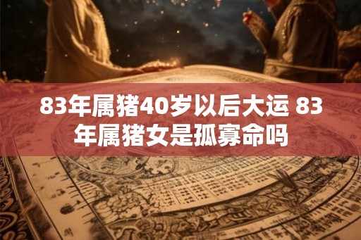 83年属猪40岁以后大运 83年属猪女是孤寡命吗 83年属猪40岁以后大运 83年属猪女是孤寡命吗