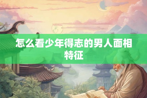 怎么看少年得志的男人面相特征 怎么看少年得志的男人面相特征