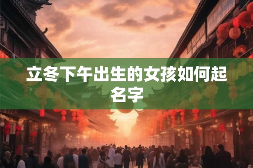 立冬下午出生的女孩如何起名字 立冬下午出生的女孩如何起名字