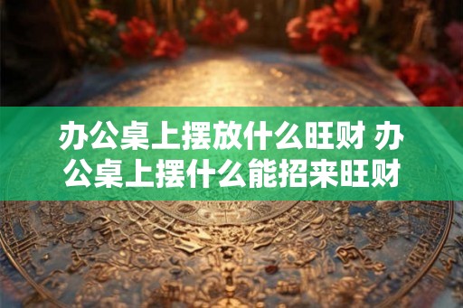 办公桌上摆放什么旺财 办公桌上摆什么能招来旺财