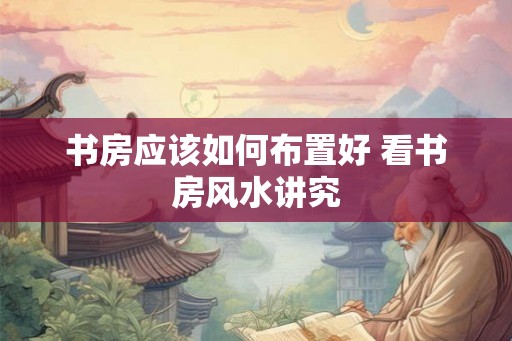 书房应该如何布置好 看书房风水讲究