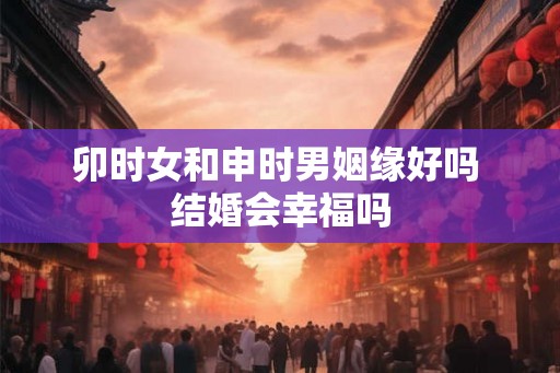 卯时女和申时男姻缘好吗 结婚会幸福吗