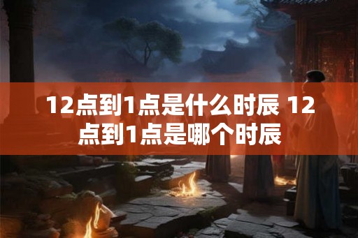 12点到1点是什么时辰 12点到1点是哪个时辰 12点到1点是什么时辰 12点到1点是哪个时辰