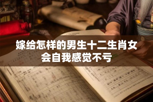 嫁给怎样的男生十二生肖女会自我感觉不亏 嫁给怎样的男生十二生肖女会自我感觉不亏