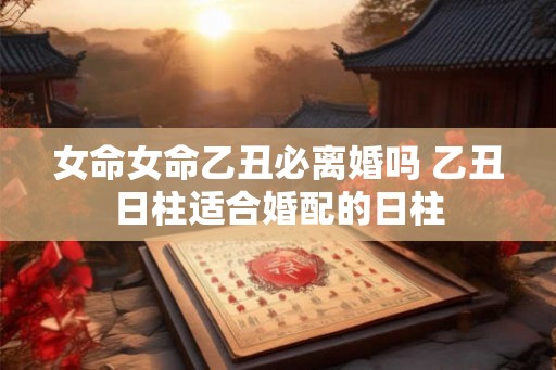 女命女命乙丑必离婚吗 乙丑日柱适合婚配的日柱