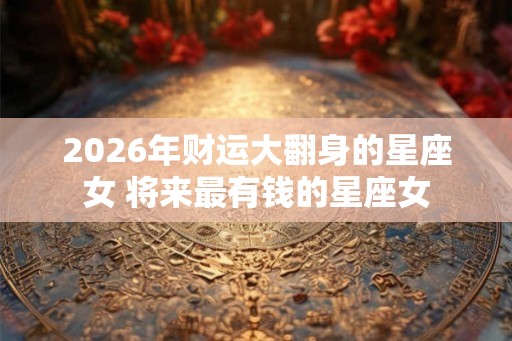 2026年财运大翻身的星座女 将来最有钱的星座女 2026年财运大翻身的星座女 将来最有钱的星座女
