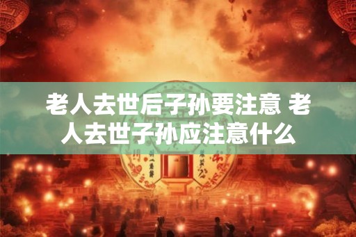 老人去世后子孙要注意 老人去世子孙应注意什么