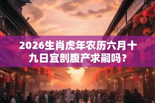 2026生肖虎年农历六月十九日宜剖腹产求嗣吗？