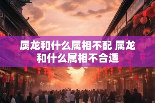 属龙和什么属相不配 属龙和什么属相不合适