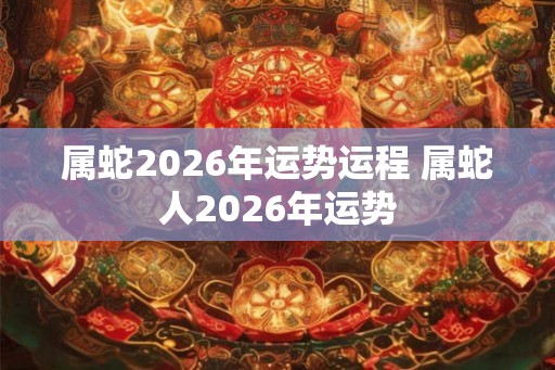 属蛇2026年运势运程 属蛇人2026年运势