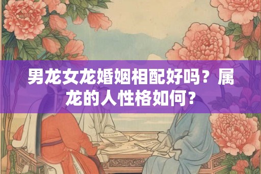 男龙女龙婚姻相配好吗？属龙的人性格如何？