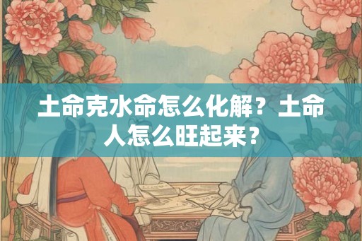 土命克水命怎么化解?土命人怎么旺起来? 土命克水命怎么化解?土命人怎么旺起来?