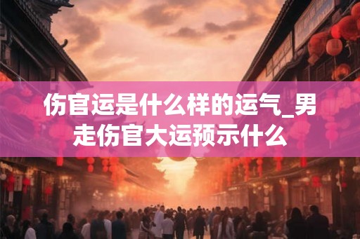 伤官运是什么样的运气_男走伤官大运预示什么 伤官运是什么样的运气_男走伤官大运预示什么