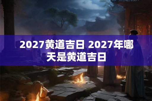 2027黄道吉日 2027年哪天是黄道吉日