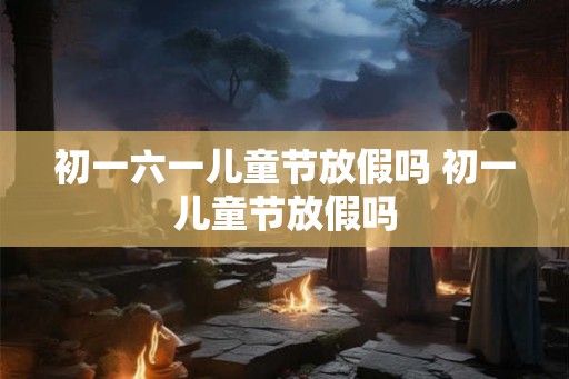 初一六一儿童节放假吗 初一儿童节放假吗