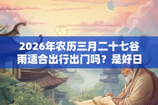 2026年农历三月二十七谷雨适合出行出门吗？是好日子吗？