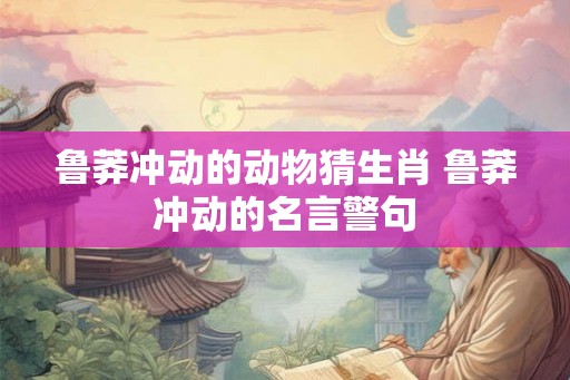 鲁莽冲动的动物猜生肖 鲁莽冲动的名言警句