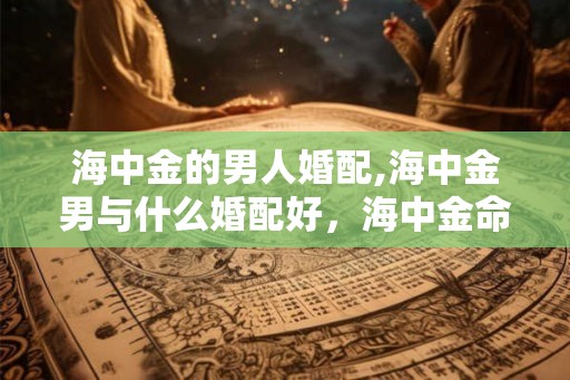 海中金的男人婚配,海中金男与什么婚配好,海中金命配什么 海中金的男人婚配,海中金男与什么婚配好,海中金命配什么