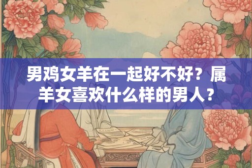 男鸡女羊在一起好不好？属羊女喜欢什么样的男人？