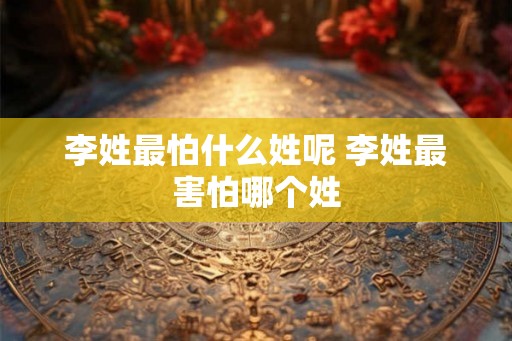 李姓最怕什么姓呢 李姓最害怕哪个姓