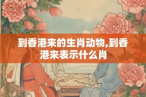 到香港来的生肖动物,到香港来表示什么肖 到香港来的生肖动物,到香港来表示什么肖