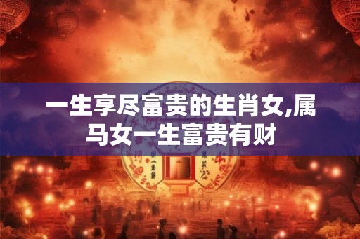一生享尽富贵的生肖女,属马女一生富贵有财 一生享尽富贵的生肖女,属马女一生富贵有财