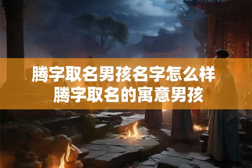 腾字取名男孩名字怎么样  腾字取名的寓意男孩