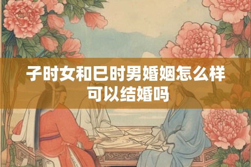 子时女和巳时男婚姻怎么样 可以结婚吗