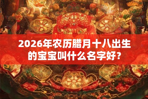 2026年农历腊月十八出生的宝宝叫什么名字好？