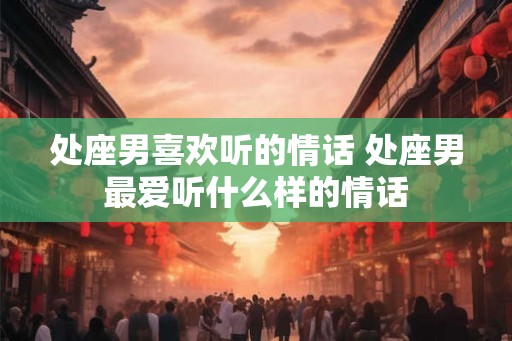 处座男喜欢听的情话 处座男最爱听什么样的情话