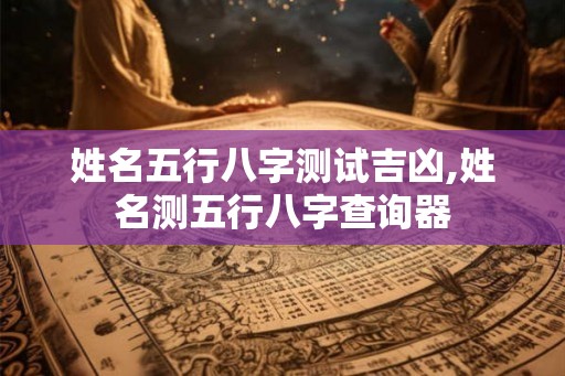 姓名五行八字测试吉凶,姓名测五行八字查询器 姓名五行八字测试吉凶,姓名测五行八字查询器