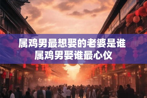 属鸡男最想娶的老婆是谁 属鸡男娶谁最心仪 属鸡男最想娶的老婆是谁 属鸡男娶谁最心仪