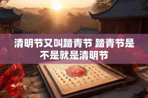 清明节又叫踏青节 踏青节是不是就是清明节 清明节又叫踏青节 踏青节是不是就是清明节