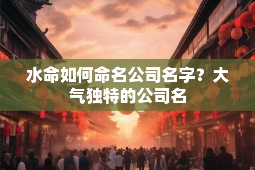 水命如何命名公司名字?大气独特的公司名 水命如何命名公司名字?大气独特的公司名