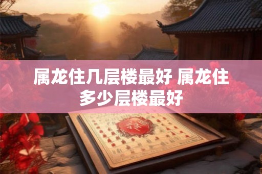 属龙住几层楼最好 属龙住多少层楼最好