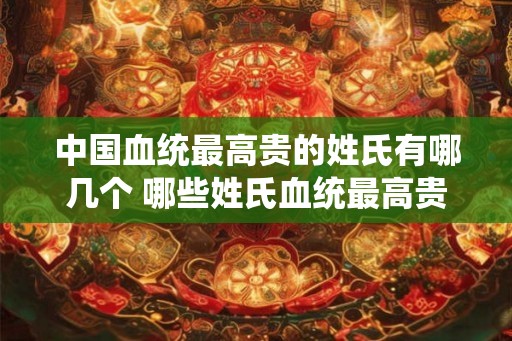 中国血统最高贵的姓氏有哪几个 哪些姓氏血统最高贵 中国血统最高贵的姓氏有哪几个 哪些姓氏血统最高贵