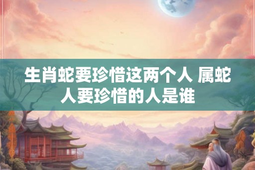 生肖蛇要珍惜这两个人 属蛇人要珍惜的人是谁