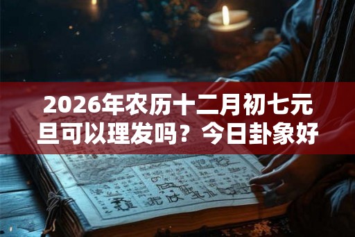 2026年农历十二月初七元旦可以理发吗?今日卦象好不好? 2026年农历十二月初七元旦可以理发吗?今日卦象好不好?