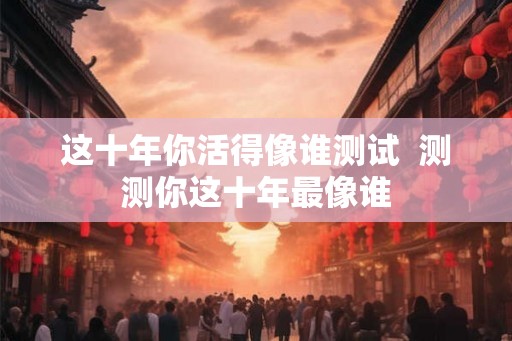 这十年你活得像谁测试  测测你这十年最像谁