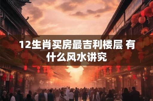 12生肖买房最吉利楼层 有什么风水讲究 12生肖买房最吉利楼层 有什么风水讲究