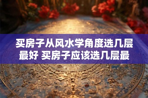 买房子从风水学角度选几层最好 买房子应该选几层最好