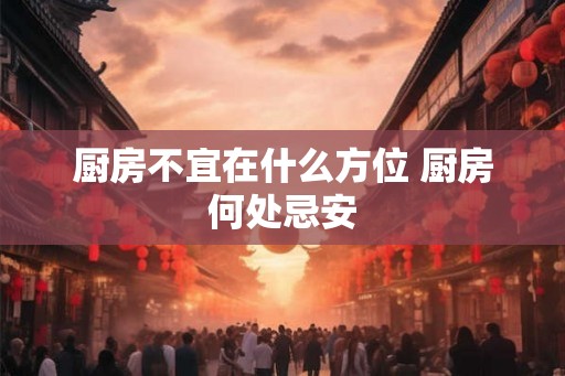 厨房不宜在什么方位 厨房何处忌安