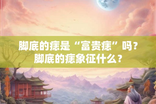 脚底的痣是“富贵痣”吗？脚底的痣象征什么？