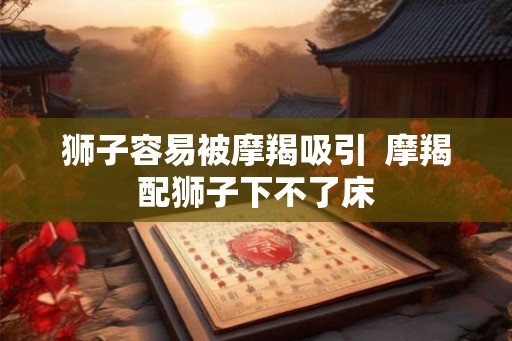 狮子容易被摩羯吸引  摩羯配狮子下不了床