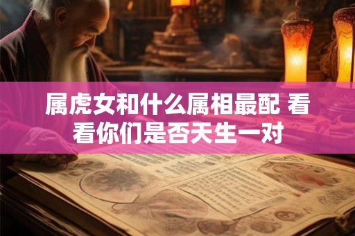 属虎女和什么属相最配 看看你们是否天生一对 属虎女和什么属相最配 看看你们是否天生一对