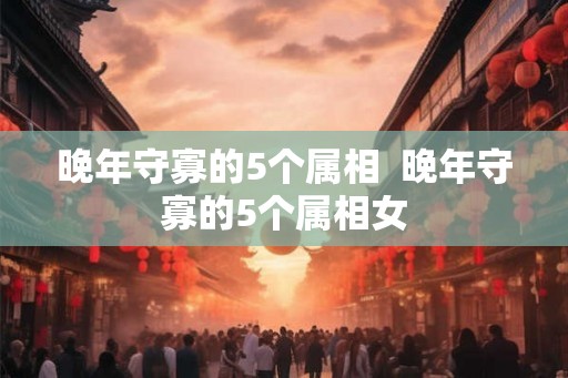 晚年守寡的5个属相  晚年守寡的5个属相女
